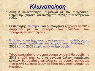 Κλωνοποίηση
• Αυτή η κλωνοποίηση, σύμφωνα με τον συγγραφέα,
  εξηγεί την ξαφνική και ανεξήγητη εξέλιξη των δαρβίνιων
  ειδών…

• Ο πλανήτης Νιμπίρου και οι εξωγήινοι έρχονται το 2012
  σύμφωνα με τα σενάρια των οπαδών των
  προηγούμενων απόψεων…

• Βεβαίως το ότι έρχονται…, το έχουν πει… πολλές φορές
  αφού έχουν προβλέψει τον ερχομό τους διαδοχικά το
  2003 και το 2005 χωρίς αυτό να έχει συμβεί.

• Τώρα κατέληξαν στο συμπέρασμα ότι αυτό θα συμβεί το
  2012 επειδή τότε, κατά τα σενάρια άλλων παράξενων
  κύκλων, θα συμβούν και άλλα καταστροφικά φαινόμενα
  που τελικά και αυτά έχουν τη βάση τους στον ερχομό του
  Νιμπίρου.
 