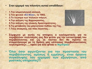 • Στον ερχομό του πλανήτη αυτού αποδίδουν:

•   1.Την κλιματολογική αλλαγή,
•   2.Τον φονικό «Ελ Νίνιο», το 1993,
•   3.Το λιώσιμο των πολικών πάγων,
•   4.Την αύξηση της θερμοκρασίας,
•   5.Την αύξηση της ηλιακής δραστηριότητας,
•   6.Τις μεταβολές του μαγνητικού πεδίου της Γης,
•   7.Τους σεισμούς, και πάει λέγοντας…

• Σύμφωνα με αυτές τις απόψεις ο εγκληματικός για το
  περιβάλλον πολιτισμός μας δεν φταίει για την καταστροφή του
  περιβάλλοντος και ως εκ τούτου δεν θα πρέπει να
  σταματήσουμε με τη δράση μας κάποιους περιβαλλοντικούς
  «εγκληματίες»…, αφού για όλα φταίει ο Νιμπίρου!

• Όλοι όσοι αγωνίζονται για την προστασία του
  περιβάλλοντος, αμέσως ή εμμέσως, είναι όργανα
  συγκάλυψης του ερχομού των εξωγήινων, από
  μυστικές υπηρεσίες!!!
 