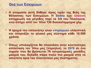 Θεά των Εσκιμώων

• Η ονομασία αυτή δόθηκε προς τιμήν της θεάς της
  θάλασσας των Εσκιμώων. Η Sedna έχει κόκκινη
  απόχρωση και μέγεθος περί τα 3/4 του Πλούτωνα,
  ενώ απέχει από τον Ήλιο 130 δισεκατομμύρια χλμ.

• Η τροχιά του «πλανήτη» είναι «περίεργα» ελλειπτική
  και πλησιάζει το ηλιακό μας σύστημα κάθε 10.500
  χρόνια.

• Όπως υπολογίζεται θα πλησιάσει στην κοντινότερη
  απόσταση τον Ήλιο μας (περιήλιο), το 2076 σε ένα
  σημείο που θα βρίσκεται 76 αστρονομικές μονάδες
  μακριά του, δηλαδή πάρα πολύ πιο μακριά από τα
  απώτατα όρια του πλανητικού μας συστήματος.
 
