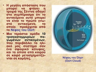 • Η μεγάλη απόσταση που
  μπορεί να φτάσει η
  τροχιά της Σέντνα οδηγεί
  στο συμπέρασμα ότι το
  αντικείμενο αυτό μπορεί
  να είναι το πρώτο γνω-
  στό     αντικείμενο,  το
  οποίο προέρχεται από
  το Νέφος του Oort:
• Μια τεράστια ομάδα 10
  τρισεκατομμυρίων     πα-
  γωμένων αντικειμένων,
  που περιβάλλει το ηλι-
  ακό μας σύστημα σαν
  ένα σφαιρικό κέλυφος,
  και τα οποία από καιρού
  σε καιρό μετασχηματίζο-
  νται σε κομήτες.           Νέφος του Όορτ
                              (Oort Cloud)
 