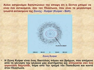 Άλλοι αστρονόμοι διατυπώνουν την άποψη ότι η Σέντνα μπορεί να
    είναι ένα αντικείμενο, σαν τον Πλούτωνα, που είναι το μεγαλύτερο
    γνωστό αντικείμενο της Ζώνης - Kuiper (Kuiper - Belt).




                                Ζώνη Kuiper
•   Η Ζώνη Kuiper είναι ένας δακτύλιος πάγου και βράχων, που απέμεινε
    από τη γέννηση του ηλιακού μας συστήματος και απλώνεται σαν ένα
    γιγαντιαίο δαχτυλίδι, πέρα από την τροχιά του Ποσειδώνα και κοντά
    στον Πλούτωνα.
 