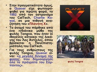 • Στην πραγματικότητα όμως,
  ο Quaoar είχε φωτογρα-
  φηθεί για πρώτη φορά, το
  1982 από τον αστρονόμο
  του CalTech, Charlie Ko-
  wal, σε μια πιθανή ανα-
  ζήτηση του «Πλανήτη Χ».
• Το όνομά του πάρθηκε από
  ένα ινδιάνικο μύθο της
  φυλής Tongva, που ήταν οι
  ιθαγενείς κάτοικοι της λεκά-
  νης του Λος Άντζελες, όπου
  βρίσκεται η Πανεπιστη-
  μιόπολη του CalΤech.
• Για τους ανθρώπους της
  φυλής Tongva, Quaoar εί-
  ναι: «η μεγάλη δύναμη της
  φύσης, που δημιούργησε
  όλα τα πράγματα του Σύμ-       φυλή Tongva
  παντος».
 