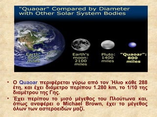 • Ο Quaoar περιφέρεται γύρω από τον Ήλιο κάθε 288
  έτη, και έχει διάμετρο περίπου 1.280 km, το 1/10 της
  διαμέτρου της Γης.
• Έχει περίπου το μισό μέγεθος του Πλούτωνα και,
  όπως αναφέρει ο Μichael Brown, έχει το μέγεθος
  όλων των αστεροειδών μαζί.
 