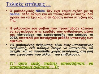 Τελικές απόψεις…
• Ο μυθολογικός Nibiru δεν έχει καμιά σχέση με τη
  Sedna, αλλά ακόμα και αν ταυτιζόταν με αυτήν, δεν
  πρόκειται να έχει καμιά επίδραση πάνω στη ζωή της
  Γης.

• Η φιλοσοφία του φόβου που προσπαθούν κάποιοι
  να ενσπείρουν στις καρδιές των ανθρώπων, μέσω
  της «Ιστορίας» της καταστροφής του κόσμου το
  2012, αποτελεί μια πανάρχαια μέθοδο υποταγής των
  αφελών.
• «Ο φοβισμένος άνθρωπος, είναι ένας υποταγμένος
  άνθρωπος, ένα πλάσμα έτοιμο να υπακούσει, να
  ανεχθεί και να παραδοθεί χωρίς αντίδραση, στη ροή
  των γεγονότων που άλλοι… του επιβάλουν».

• Γι’ αυτό εμείς πρέπει οπωσδήποτε              να
  χτυπήσουμε αλύπητα… Τι;
 