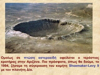 Ομοίως σε πτώση αστεροειδή οφείλεται ο τεράστιος
κρατήρας στην Αριζόνα. Πιο πρόσφατα, όπως θα δούμε, το
1994, ζήσαμε τη σύγκρουση του κομήτη Shoemaker-Levy 9
με τον πλανήτη Δία.
 