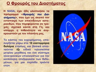 Ο Φρουρός του Διαστήματος
H NASA, έχει ήδη υλοποιήσει το
πρόγραμμα «Φρουρός του Δια-
στήματος», που έχει ως σκοπό τον
στήματος
εντοπισμό των επικίνδυνων αστε-
ροειδών, που περιφέρονται σε τρο-
χιές, σχετικά κοντά στη Γη, και
υπάρχει η πιθανότητα να συγ-
κρουστούν με τον πλανήτη μας.

Το κόστος του εγχειρήματος, υπο-
λογίζεται γύρω στα 10 εκατομμύρια
δολάρια ετησίως, και βασικά απαι-
τούνται έξι ειδικά τηλεσκόπια
μετρίου μεγέθους και ένα σύστημα
ηλεκτρονικών υπολογιστών για την
κατάλληλη επεξεργασία των δεδο-
μένων, για μια περίοδο τριάντα
ετών.
 