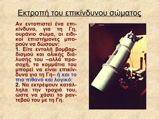 Εκτροπή του επικίνδυνου σώματος
Αν εντοπιστεί ένα επι-
κίνδυνο, για τη Γη,
ουράνιο σώμα, οι ειδι-
κοί επιστήμονες μπο-
ρούν να δώσουν:
1. Είτε εντολή βομβαρ-
δισμού και ολικής διά-
λυσής του –αλλά προ-
σοχή, τα κομμάτια του
μπορεί να είναι επικίν-
δυνα για τη Γη– ή και το
πιο πιθανό και λογικό:
2. Να εκτρέψουν κατάλ-
ληλα την τροχιά του,
ώστε να χάσει το ραν-
τεβού του με τη Γη.
 