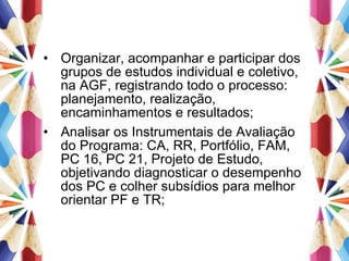 Organizar, acompanhar e participar dos grupos de estudos individual e coletivo, na AGF, registrando todo o processo: planejamento, realização, encaminhamentos e resultados; Analisar os Instrumentais de Avaliação do Programa: CA, RR, Portfólio, FAM, PC 16, PC 21, Projeto de Estudo, objetivando diagnosticar o desempenho dos PC e colher subsídios para melhor orientar PF e TR; 