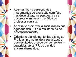 Acompanhar a correção dos Instrumentos de avaliação com foco nas devolutivas, na perspectiva de observar o impacto na prática do professor cursista; Analisar e promover a socialização das agendas dos EQ e o resultado do seu acompanhamento; Orientar o planejamento das visitas às Práticas, promovendo a socialização dos resultados e observando, se forem sugeridos pelos PF, os devidos encaminhamentos; 