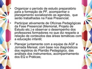 Organizar o período de estudo preparatório para a formação de PF, acompanhar o planejamento socializando as agendas,  que serão trabalhadas na Fase Presencial; Participar ativamente de Oficinas Pedagógicas da Fase Presencial (Memorial, Projeto de Estudo etc.) e observar o desempenho dos professores formadores no que diz respeito a relação de conteúdos das áreas temáticas com a educação infantil; Planejar juntamente com a equipe da AGF a Jornada Mensal, com base nos diagnósticos dos registros do Plantão Pedagógico, das análises dos instrumentos, acompanhamento dos EQ e Práticas; 