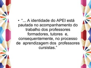 “ ... A identidade do APEI está pautada no acompanhamento do trabalho dos professores formadores, tutores  e, consequentemente, no processo de  aprendizagem dos  professores cursistas.” 