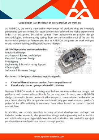 Good design is at the heart of every product we work on
At APEIRON, we create memorable experiences of products that are intensely
personal to your customers. Our team comprises of talented and highly experienced
industrial designers. Discipline comes from adherence to proven design
methodologies; while creativity springs from our ability to think out of the box. No
matter what product or features you deal in, APEIRON designers can work with you
tocreateawe‐inspiringandhighlyfunctionaldesigns!
APEIRON provides servicesrelatedto:
Mechanical Design
Architectural & Structural Design
Electrical Equipment Design
Prototyping
Engineering & Manufacturing Support
FEA Analysis
Software & Firmware Design
Ourindustrialdesignsachievetwoimportantgoals:
∙‐ Clearlydifferentiateyourproductfromcompetitionand
∙‐ Emotionallyconnectyourproductwithcustomer
Because APEIRON works in an integrated fashion, we ensure that our design that
performs and is eventually profitable for our customer. As such, every APEIRON
design comes with its own personality that supports, communicates, and reinforces
your brand identity. Our design intervention will help you maximize your product's
potential by differentiating it creatively from other brands in today's crowded
marketplace.
In addition, we provide complete turn‐key product development package that
includes market research, idea generation, design and engineering and an end‐to‐
end solution from prototype trials to optimized production. We can tailor a project
plantosuityourneedswithourprovenstrategicprocess.
www.apeiron‐enetech.com
 