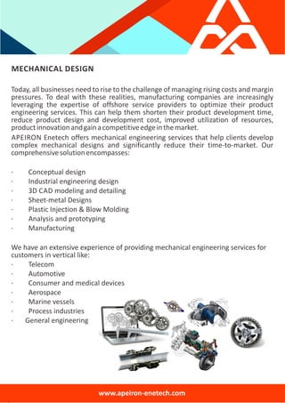 MECHANICAL DESIGN
Today, all businesses need to rise to the challenge of managing rising costs and margin
pressures. To deal with these realities, manufacturing companies are increasingly
leveraging the expertise of offshore service providers to optimize their product
engineering services. This can help them shorten their product development time,
reduce product design and development cost, improved utilization of resources,
productinnovationandgainacompetitiveedgeinthemarket.
APEIRON Enetech offers mechanical engineering services that help clients develop
complex mechanical designs and significantly reduce their time‐to‐market. Our
comprehensivesolutionencompasses:
∙ Conceptual design
∙ Industrial engineering design
∙ 3D CAD modeling and detailing
∙ Sheet‐metal Designs
∙ Plastic Injection & Blow Molding
∙ Analysis and prototyping
∙ Manufacturing
We have an extensive experience of providing mechanical engineering services for
customers in vertical like:
∙ Telecom
∙ Automotive
∙ Consumer and medical devices
∙ Aerospace
∙ Marine vessels
∙ Process industries
∙ General engineering
www.apeiron‐enetech.com
 
