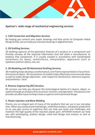 Apeiron's wide range of mechanical engineering services
1. CAD Conversion and Migration Services
By helping you convert your paper drawings and blue prints to Computer Aided
Design(CAD),wecanhelpyoumaintaindrawingsindigitalformats.
2. 2D Drafting Services
2D drafting captures all the geometric features of a product or a component and
thereby conveys all the required information that will allow a manufacturer to
produce that component. It is usually created in accordance with standardized
conventions for layout, nomenclature, interpretation, appearance (such as
typefacesandlinestyles),size,etc.
3. 3D Modeling and 3D Mechanical Drafting Services
3Dmodelinghelpsdevelopamathematical,wireframerepresentationofanythree‐
dimensional object. 3D visualization of models helps effectively communicate ideas
as well as makes design objectives ‐ with respect to interference, tolerance aspects,
andaesthetics‐clear.
4. Reverse Engineering (RE) Services
RE services can help you discover the technological details of a device, object, or
systemthroughananalysisofitsstructure,function,andoperation.Thisprocesscan
providevaluableinputstohelpcreateasuperiorandimproviseddesign.
5. Plastic Injection and Blow Molding
Plastics are an integral part of many of the products that we use in our everyday
lives. When you outsourced mold design, mold flow analysis, and plastic production
to us, you gain access to expertise that can help you meet cost challenges and
maintain the high‐quality of the injection plastic part. APEIRON Enetech can help
you with prototyping, product design, mold tool design and analysis as well as
manufacturing.
www.apeiron‐enetech.com
 