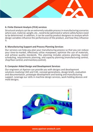 6. Finite Element Analysis (FEA) services
Structural analysis can be an extremely valuable process in manufacturing scenarios
wherecost,material,weight,etc.,needtobeoptimizedorwheresafetyfactorsneed
to be determined. In addition, it can be used by product designers to analyze which
design variables influence the performance of the product, and how they influence
it.
8. Manufacturing Support and Process Planning Services
Our services can help you plan your manufacturing process so that you can reduce
your time‐to‐market, effectively utilize manpower, optimize the use of materials,
and achieve quality standards. This planning includes process planning, master
scheduling, requirements planning, and capacity planning (manufacturing control,
shopfloorcontrol,andinventorycontrol).
9. Computer Aided Design and Development Services
Our engineers at Apeiron can provide you with designs and development
solutions involving CAD and CAE, concept generations, design briefs, evaluation
and documentation, prototype development and testing and manufacturing
support. Leverage our skills in machine design services, work holding devices and
mold designs.
www.apeiron‐enetech.com
 