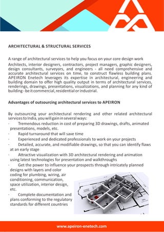 ARCHITECTURAL & STRUCTURAL SERVICES
A range of architectural services to help you focus on your core design work
Architects, interior designers, contractors, project managers, graphic designers,
design consultants, surveyors, and engineers ‐ all need comprehensive and
accurate architectural services on time, to construct flawless building plans.
APEIRON Enetech leverages its expertise in architectural, engineering and
building domain to offer high quality output in terms of architectural services,
renderings, drawings, presentations, visualizations, and planning for any kind of
building‐beitcommercial,residentialorindustrial.
Advantages of outsourcing architectural services to APEIRON
By outsourcing your architectural rendering and other related architectural
servicestoIndia,youwillgaininseveralways:
∙ Tremendous reduction in cost of preparing 3D drawings, drafts, animated
presentations, models, etc.
∙ Rapid turnaround that will save time
∙ Experienced and dedicated professionals to work on your projects
∙ Detailed, accurate, and modifiable drawings, so that you can identify flaws
at an early stage
∙ Attractive visualization with 3D architectural rendering and animation
using latest technologies for presentation and walkthroughs
∙ Get the power to influence your prospects through intricately planned
designs with layers and color
coding for plumbing, wiring, air
conditioning, communication,
space utilization, interior design,
etc.
∙ Complete documentation and
plans conforming to the regulatory
standards for different countries
www.apeiron‐enetech.com
 