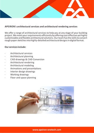 APEIRON's architectural services and architectural rendering services
We offer a range of architectural services to help you at any stage of your building
project.Wemeetyourrequirementsefficientlybyofferingcost‐effectiveyethighly
customizableandflexiblearchitecturalsolutions.Ourteamhastheskillstoconvert
roughpapersketchesintohighly‐detailedarchitecturaldesignsindigitalformat.
Ourservicesinclude:
∙ Architectural services
∙ Architectural planning
∙ CAD drawings & CAD Conversion
∙ Architectural rendering
∙ Architectural modeling
∙ Animations and presentations
∙ Interior design drawings
∙ Working drawings
∙ Floor and space planning
www.apeiron‐enetech.com
 