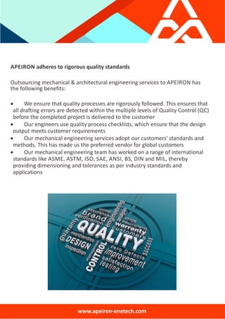 APEIRON adheres to rigorous quality standards
Outsourcing mechanical & architectural engineering services to APEIRON has
the following benefits:
 We ensure that quality processes are rigorously followed. This ensures that
all drafting errors are detected within the multiple levels of Quality Control (QC)
before the completed project is delivered to the customer
 Our engineers use quality process checklists, which ensure that the design
output meets customer requirements
 Our mechanical engineering services adopt our customers' standards and
methods. This has made us the preferred vendor for global customers
 Our mechanical engineering team has worked on a range of international
standards like ASME, ASTM, ISO, SAE, ANSI, BS, DIN and MIL, thereby
providing dimensioning and tolerances as per industry standards and
applications
www.apeiron‐enetech.com
 