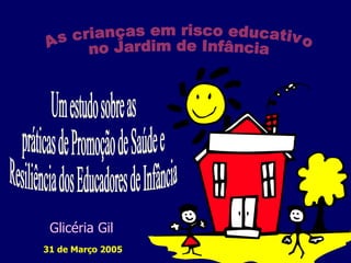 Um estudo sobre as  práticas de Promoção de Saúde e  Resiliência dos Educadores de Infância 31 de Março 2005 As crianças em risco educativo no Jardim de Infância  Glicéria Gil 