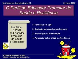 O Perfil do Educador Promotor de Saúde e Resiliência As crianças em risco educativo no J.I.   31 Março 2005 XI ENCONTRO NACIONAL DA APEI Infância e Educação: Que Caminho(s)?!... Identificar  o Perfil  do Educador  Promotor  de Saúde  e Resiliência  1. Formação em EpS 2. Contexto  do exercício profissional 3. Intervenção na área da EpS 4. Percepção sobre a EpS e a Resiliência 