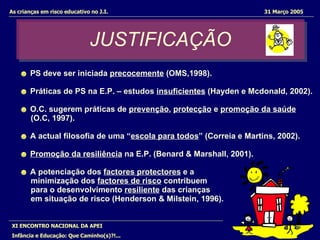 As crianças em risco educativo no J.I.  31 Março 2005 XI ENCONTRO NACIONAL DA APEI Infância e Educação: Que Caminho(s)?!... JUSTIFICAÇÃO ☻   PS deve ser iniciada  precocemente  (OMS,1998). ☻  Práticas de PS na E.P. – estudos  insuficientes  (Hayden e Mcdonald, 2002). ☻   O.C. sugerem práticas de  prevenção ,  protecção  e  promoção da saúde (O.C, 1997). ☻   A actual filosofia de uma “ escola para todos ” (Correia e Martins, 2002). ☻   Promoção da resiliência  na E.P. (Benard & Marshall, 2001). ☻  A potenciação dos  factores protectores  e a  minimização dos  factores de risco  contribuem para o desenvolvimento  resiliente  das crianças  em situação de risco (Henderson & Milstein, 1996). 