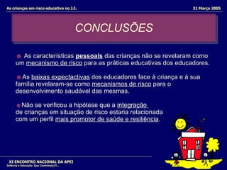 CONCLUSÕES XI ENCONTRO NACIONAL DA APEI Infância e Educação: Que Caminho(s)?!... As crianças em risco educativo no J.I.  31 Março 2005 ☻   As características  pessoais   das crianças não se revelaram como um  mecanismo de risco  para as práticas educativas dos educadores.  ☻ As  baixas expectactivas  dos educadores face à criança e à sua família revelaram-se como  mecanismos de risco  para o desenvolvimento saudável das mesmas.  ☻ Não se verificou a hipótese que a  integração  de crianças em situação de risco estaria relacionada com um perfil  mais promotor de saúde e resiliência .  