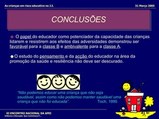 CONCLUSÕES XI ENCONTRO NACIONAL DA APEI Infância e Educação: Que Caminho(s)?!... As crianças em risco educativo no J.I.  31 Março 2005 ☻   O  papel  do educador como potenciador da capacidade das crianças lidarem e resistirem aos efeitos das adversidades demonstrou ser  favorável  para a  classe B  e  ambivalente  para a  classe A .  ☻ O estudo do  pensamento  e da  acção  do educador na área da promoção da saúde e resiliência não deve ser descurado.  “ Não podemos educar uma criança que não seja  saudável, assim como não podemos manter saudável uma  criança que não foi educada”.  Toch, 1995   