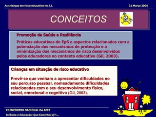 As crianças em risco educativo no J.I.  31 Março 2005 Promoção da Saúde e Resiliência Práticas educativas de EpS e aspectos relacionados com a potenciação dos mecanismos de protecção e a minimização dos mecanismos de risco desenvolvidos pelos educadores no contexto educativo (Gil, 2003). XI ENCONTRO NACIONAL DA APEI Infância e Educação: Que Caminho(s)?!... CONCEITOS Crianças em situação de risco educativo Prevê-se que venham a apresentar dificuldades no  seu percurso pessoal, nomeadamente dificuldades relacionadas com o seu desenvolvimento físico, social, emocional e cognitivo  (Gil, 2003). 