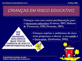 CRIANÇAS EM RISCO EDUCATIVO As crianças em risco educativo no J.I.  31 Março 2005 XI ENCONTRO NACIONAL DA APEI Infância e Educação: Que Caminho(s)?!... NEE NSE ABANDONO NEGLIGÊNCIA MAUS TRATOS  CARÊNCIA DE AFECTO COMPORTAMENTOS RISCO Crianças com uma maior predisposição para o  insucesso educativo  (Correia, 1997; Hidxon & Tinzmann, 1990; Donnely, 1987).  Crianças sujeitas a ambientes de risco mais propensos a afectar  a sua  saúde  e o  bem-estar  (Garbarino, 1992). 