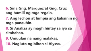 6. Sina Gng. Marquez at Gng. Cruz
ang bumili ng mga regalo.
7. Ang lechon at lumpia ang kakainin ng
mga panauhin.
8. Si Analiza ay maghihintay sa iyo sa
simbahan.
9. Umuulan na nang malakas.
10. Nagluto ng bihon si Alyssa.
 