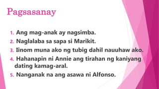 Pagsasanay
1. Ang mag-anak ay nagsimba.
2. Naglalaba sa sapa si Marikit.
3. Iinom muna ako ng tubig dahil nauuhaw ako.
4. Hahanapin ni Annie ang tirahan ng kaniyang
dating kamag-aral.
5. Nanganak na ang asawa ni Alfonso.
 