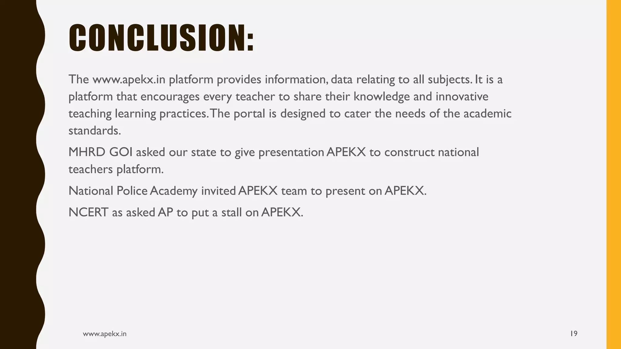 The www.apekx.in platform provides information, data relating to all subjects. It is a
platform that encourages every teacher to share their knowledge and innovative
teaching learning practices.The portal is designed to cater the needs of the academic
standards.
MHRD GOI asked our state to give presentation APEKX to construct national
teachers platform.
National Police Academy invited APEKX team to present on APEKX.
NCERT as asked AP to put a stall on APEKX.
www.apekx.in 19
CONCLUSION:
 