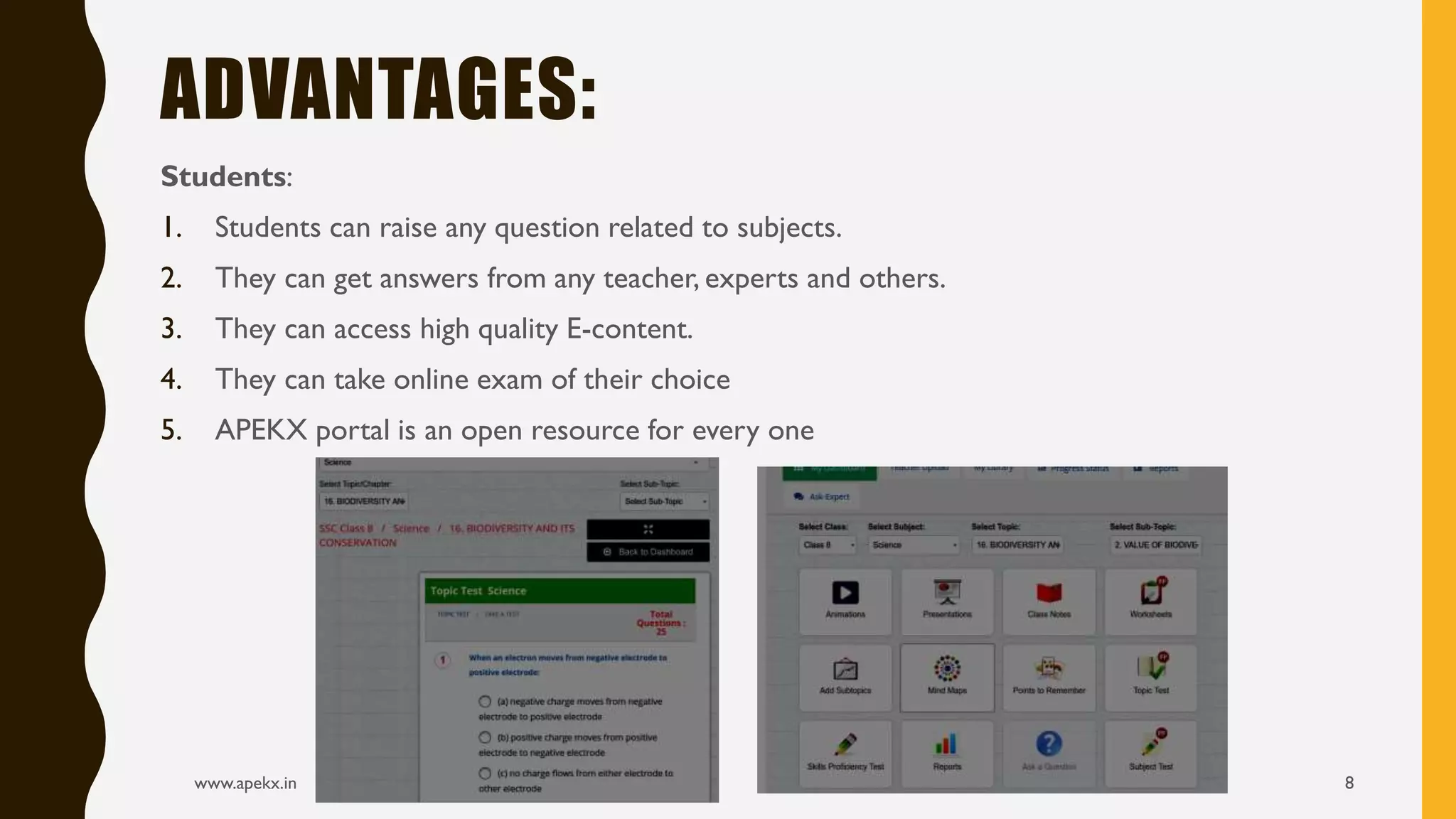 Students:
1. Students can raise any question related to subjects.
2. They can get answers from any teacher, experts and others.
3. They can access high quality E-content.
4. They can take online exam of their choice
5. APEKX portal is an open resource for every one
www.apekx.in 8
ADVANTAGES:
 