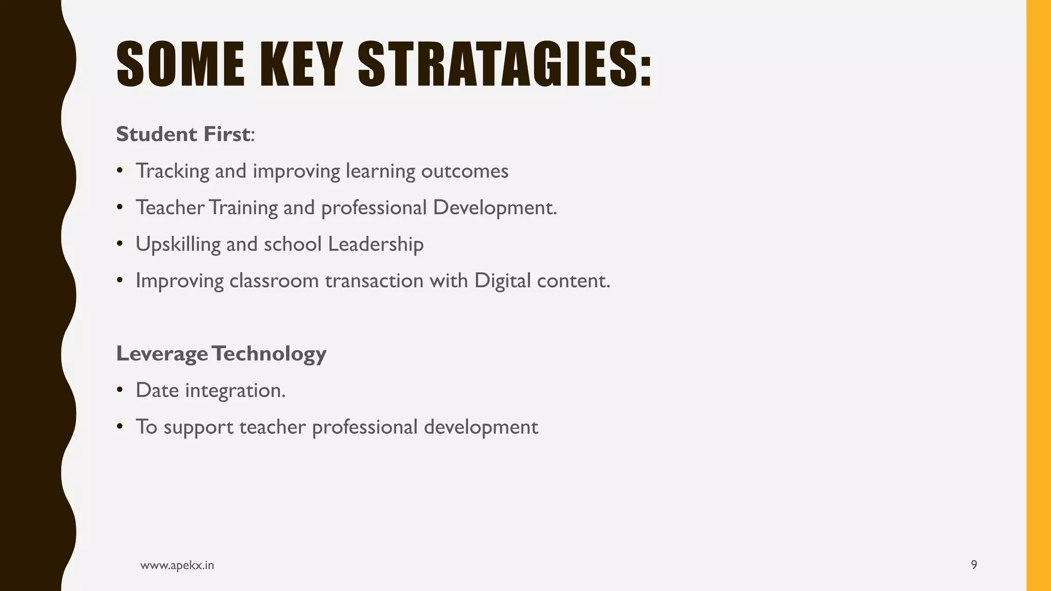 Student First:
• Tracking and improving learning outcomes
• TeacherTraining and professional Development.
• Upskilling and school Leadership
• Improving classroom transaction with Digital content.
LeverageTechnology
• Date integration.
• To support teacher professional development
www.apekx.in 9
SOME KEY STRATAGIES:
 