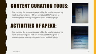 • For curating the e-content prepared by the teachers authoring
tools exe-learning and H5P are introduced H5P is given as
content preparation by using word press and H5P plugin.
www.apekx.in 17
CONTENT CURATION TOOLS:
• For curating the e-content prepared by the teachers authoring
tools exe-learning and H5P are introduced H5P is given as
content preparation by using word press and H5P plugin.
ACTIVITIES OF APEKX:
 