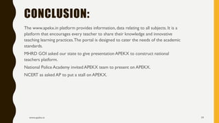 The www.apekx.in platform provides information, data relating to all subjects. It is a
platform that encourages every teacher to share their knowledge and innovative
teaching learning practices.The portal is designed to cater the needs of the academic
standards.
MHRD GOI asked our state to give presentation APEKX to construct national
teachers platform.
National Police Academy invited APEKX team to present on APEKX.
NCERT as asked AP to put a stall on APEKX.
www.apekx.in 19
CONCLUSION:
 