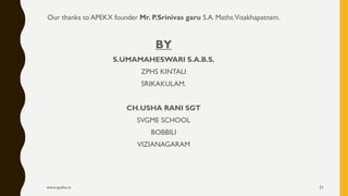 Our thanks to APEKX founder Mr. P.Srinivas garu S.A. Maths.Visakhapatnam.
BY
S.UMAMAHESWARI S.A.B.S.
ZPHS KINTALI
SRIKAKULAM.
CH.USHA RANI SGT
SVGME SCHOOL
BOBBILI
VIZIANAGARAM
www.apekx.in 21
 
