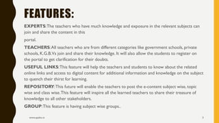 EXPERTS:The teachers who have much knowledge and exposure in the relevant subjects can
join and share the content in this
portal.
TEACHERS:All teachers who are from different categories like government schools, private
schools, K.G.B.Vs join and share their knowledge. It will also allow the students to register on
the portal to get clarification for their doubts.
USEFUL LINKS:This feature will help the teachers and students to know about the related
online links and access to digital content for additional information and knowledge on the subject
to quench their thirst for learning.
REPOSITORY:This future will enable the teachers to post the e-content subject wise, topic
wise and class wise.This feature will inspire all the learned teachers to share their treasure of
knowledge to all other stakeholders.
GROUP:This feature is having subject wise groups..
www.apekx.in 5
FEATURES:
 