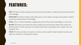 DO:This feature allows posting of the innovative and academic related trends and enhancement
of knowledge.
DISCUSS:This feature allows online discussion on the subject concepts and academic related
trends and enhancement of knowledge.
POLL:This is a feature facilitates weighing the value of the shared knowledge on the portal.
BLOG:This feature promotes the literary skills and communicative skills of the teacher by
allowing them to write and post the valuable information according to their subject wise and
category wise.
TALK:This feature helps the teachers to discuss about specific subject related concepts and
helps the students by clarifying the doubts.
www.apekx.in 6
FEATURES:
 