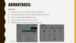 Students:
1. Students can raise any question related to subjects.
2. They can get answers from any teacher, experts and others.
3. They can access high quality E-content.
4. They can take online exam of their choice
5. APEKX portal is an open resource for every one
www.apekx.in 8
ADVANTAGES:
 
