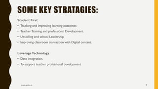 Student First:
• Tracking and improving learning outcomes
• TeacherTraining and professional Development.
• Upskilling and school Leadership
• Improving classroom transaction with Digital content.
LeverageTechnology
• Date integration.
• To support teacher professional development
www.apekx.in 9
SOME KEY STRATAGIES:
 