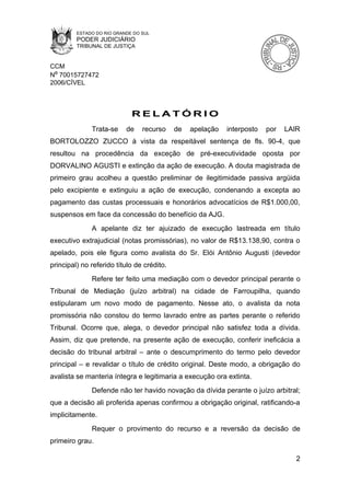ESTADO DO RIO GRANDE DO SUL
         PODER JUDICIÁRIO
         TRIBUNAL DE JUSTIÇA


CCM
Nº 70015727472
2006/CÍVEL



                             RELATÓRIO
              Trata-se     de    recurso    de   apelação   interposto   por   LAIR
BORTOLOZZO ZUCCO à vista da respeitável sentença de fls. 90-4, que
resultou na procedência da exceção de pré-executividade oposta por
DORVALINO AGUSTI e extinção da ação de execução. A douta magistrada de
primeiro grau acolheu a questão preliminar de ilegitimidade passiva argüida
pelo excipiente e extinguiu a ação de execução, condenando a excepta ao
pagamento das custas processuais e honorários advocatícios de R$1.000,00,
suspensos em face da concessão do benefício da AJG.
              A apelante diz ter ajuizado de execução lastreada em título
executivo extrajudicial (notas promissórias), no valor de R$13.138,90, contra o
apelado, pois ele figura como avalista do Sr. Elói Antônio Augusti (devedor
principal) no referido título de crédito.
              Refere ter feito uma mediação com o devedor principal perante o
Tribunal de Mediação (juízo arbitral) na cidade de Farroupilha, quando
estipularam um novo modo de pagamento. Nesse ato, o avalista da nota
promissória não constou do termo lavrado entre as partes perante o referido
Tribunal. Ocorre que, alega, o devedor principal não satisfez toda a dívida.
Assim, diz que pretende, na presente ação de execução, conferir ineficácia a
decisão do tribunal arbitral – ante o descumprimento do termo pelo devedor
principal – e revalidar o título de crédito original. Deste modo, a obrigação do
avalista se manteria íntegra e legitimaria a execução ora extinta.
              Defende não ter havido novação da dívida perante o juízo arbitral;
que a decisão ali proferida apenas confirmou a obrigação original, ratificando-a
implicitamente.
              Requer o provimento do recurso e a reversão da decisão de
primeiro grau.

                                                                                  2
 