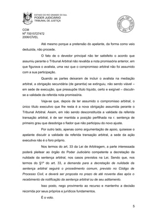 ESTADO DO RIO GRANDE DO SUL
        PODER JUDICIÁRIO
        TRIBUNAL DE JUSTIÇA


CCM
Nº 70015727472
2006/CÍVEL

             Até mesmo porque a pretensão do apelante, da forma como veio
deduzida, não procede.
             O fato de o devedor principal não ter satisfeito o acordo que
assumiu perante o Tribunal Arbitral não revalida a nota promissória anterior, em
que figurava o avalista, uma vez que o compromisso arbitral não foi assumido
com a sua participação.
             Quando as partes deixaram de incluir o avalista na mediação
arbitral, a obrigação secundária (de garantia) se extinguiu, não sendo viável –
em sede de execução, que pressupõe título líquido, certo e exigível – discutir-
se a validade da referida nota promissória.
             Veja-se que, depois de ter assumido o compromisso arbitral, o
único título executivo que lhe resta é a nova obrigação assumida perante o
Tribunal Arbitral. Assim, em não sendo desconstituída a validade da referida
transação arbitral, é de ser mantida a posição perfilhada na r. sentença de
primeiro grau que desobriga o fiador que não participou do novo ajuste.
             Por outro lado, apenas como argumentação de apoio, quisesse o
apelante discutir a validade da referida transação arbitral, a sede da ação
executiva não é o foro próprio.
             Nos termos do art. 33 da Lei de Arbitragem, a parte interessada
poderá pleitear ao órgão do Poder Judiciário competente a decretação da
nulidade da sentença arbitral, nos casos previstos na Lei. Sendo que, nos
termos do §1º do art. 33, a demanda para a decretação de nulidade da
sentença arbitral seguirá o procedimento comum, previsto no Código de
Processo Civil, e deverá ser proposta no prazo de até noventa dias após o
recebimento da notificação da sentença arbitral ou de seu aditamento.
             Isso posto, nego provimento ao recurso e mantenho a decisão
recorrida por seus próprios e jurídicos fundamentos.
             É o voto.

                                                                              5
 