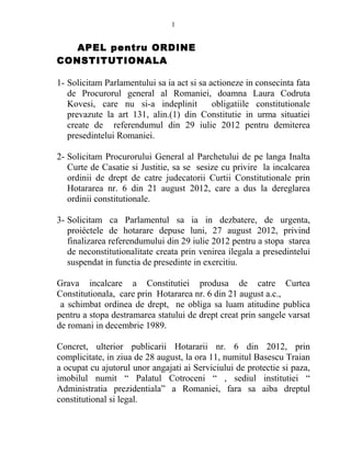 1 
APEL pentru ORDINE 
CONSTITUTIONALA 
1- Solicitam Parlamentului sa ia act si sa actioneze in consecinta fata 
de Procurorul general al Romaniei, doamna Laura Codruta 
Kovesi, care nu si-a indeplinit obligatiile constitutionale 
prevazute la art 131, alin.(1) din Constitutie in urma situatiei 
create de referendumul din 29 iulie 2012 pentru demiterea 
presedintelui Romaniei. 
2- Solicitam Procurorului General al Parchetului de pe langa Inalta 
Curte de Casatie si Justitie, sa se sesize cu privire la incalcarea 
ordinii de drept de catre judecatorii Curtii Constitutionale prin 
Hotararea nr. 6 din 21 august 2012, care a dus la dereglarea 
ordinii constitutionale. 
3- Solicitam ca Parlamentul sa ia in dezbatere, de urgenta, 
proiéctele de hotarare depuse luni, 27 august 2012, privind 
finalizarea referendumului din 29 iulie 2012 pentru a stopa starea 
de neconstitutionalitate creata prin venirea ilegala a presedintelui 
suspendat in functia de presedinte in exercitiu. 
Grava incalcare a Constitutiei produsa de catre Curtea 
Constitutionala, care prin Hotararea nr. 6 din 21 august a.c., 
a schimbat ordinea de drept, ne obliga sa luam atitudine publica 
pentru a stopa destramarea statului de drept creat prin sangele varsat 
de romani in decembrie 1989. 
Concret, ulterior publicarii Hotararii nr. 6 din 2012, prin 
complicitate, in ziua de 28 august, la ora 11, numitul Basescu Traian 
a ocupat cu ajutorul unor angajati ai Serviciului de protectie si paza, 
imobilul numit “ Palatul Cotroceni “ , sediul institutiei “ 
Administratia prezidentiala” a Romaniei, fara sa aiba dreptul 
constitutional si legal. 
 