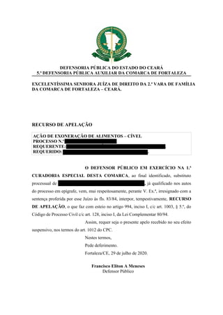 DEFENSORIA PÚBLICA DO ESTADO DO CEARÁ
5.ª DEFENSORIA PÚBLICA AUXILIAR DA COMARCA DE FORTALEZA
EXCELENTÍSSIMA SENHORA JUÍZA DE DIREITO DA 2.ª VARA DE FAMÍLIA
DA COMARCA DE FORTALEZA – CEARÁ.
RECURSO DE APELAÇÃO
AÇÃO DE EXONERAÇÃO DE ALIMENTOS – CÍVEL
PROCESSO N.º 0127559-65.2018.8.06.0001
REQUERENTE: FRANCISCO LEÔNIDAS PAIVA DE OLIVEIRA.
REQUERIDO: GABRIEL DAVI BARROS DE OLIVEIRA.
O DEFENSOR PÚBLICO EM EXERCÍCIO NA 1.ª
CURADORIA ESPECIAL DESTA COMARCA, ao final identificado, substituto
processual de GABRIEL DAVI BARROS DE OLIVEIRA, já qualificado nos autos
do processo em epígrafe, vem, mui respeitosamente, perante V. Ex.ª, irresignado com a
sentença proferida por esse Juízo às fls. 83/84, interpor, tempestivamente, RECURSO
DE APELAÇÃO, o que faz com esteio no artigo 994, inciso I, c/c art. 1003, § 5.º, do
Código de Processo Civil c/c art. 128, inciso I, da Lei Complementar 80/94.
Assim, requer seja o presente apelo recebido no seu efeito
suspensivo, nos termos do art. 1012 do CPC.
Nestes termos,
Pede deferimento.
Fortaleza/CE, 29 de julho de 2020.
Francisco Eliton A Meneses
Defensor Público
 