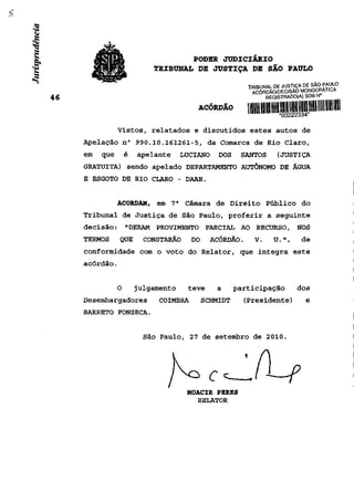PODER JUDICIÁRIO
                       TRIBUNAL DE JUSTIÇA DE SÃO PAULO

                                                    TRIBUNAL DE JUSTIÇA DE SÃO PAULO
                                                     ACÓRDÃO/DECISÃO MONOCRATICA
                                                          REGISTRADO(A) SOB N°

                                    ACÓRDÃO         i IIIIII UM IIIII uni mu uni mil nu m
           Vistos, relatados e discutidos estes autos de
Apelação n° 990.10.161261-5, da Comarca de Rio Claro,
em   que       é   apelante     LUCIANO    DOS    SANTOS       (JUSTIÇA
GRATUITA) sendo apelado DEPARTAMENTO AUTÔNOMO DE ÁGUA
E ESGOTO DE RIO CLARO - DAAE.


           ACORDAM, em 7 a Câmara de Direito Público do
Tribunal de Justiça de São Paulo, proferir a seguinte
decisão: "DERAM PROVIMENTO PARCIAL AO RECURSO, NOS
TERMOS     QUE       CONSTARÃO    DO     ACÓRDÃO.     V.      U.",       de
conformidade com o voto do Relator, que integra este
acórdão.


           O       julgamento     teve    a      participação           dos
Desembargadores         COIMBRA        SCHMIDT     (Presidente)            e
BARRETO FONSECA.


                     São Paulo, 27 de setembro de 2010.




                                 MOACIR PERES
                                    RELATOR
 