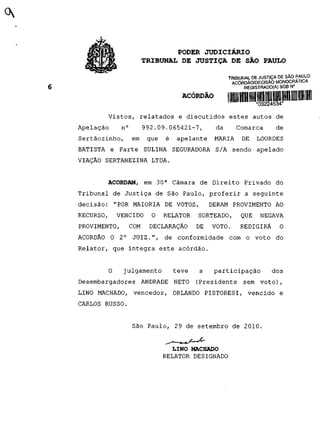 PODER JUDICIÁRIO
                        TRIBUNAL DE JUSTIÇA D E SÃO PAULO

                                                     TRIBUNAL DE JUSTIÇA DE SÃO PAULO
                                                      ACÓRDÃO/DECISÃO MONOCRATICA
                                                           REGISTRADO(A) SOB N°


                                     ACÓRDÃO         I IIIIII mil 111 mil mu mu mu m nu m
       Vistos, relatados e discutidos estes autos de
Apelação      n°        992.09.065421-7,        da      Comarca           de
Sertãozinho,       em    que   é   apelante     MARIA      DE    LOURDES
BATISTA e Parte SULINA SEGURADORA S/A sendo apelado
VIAÇÃO SERTANEZINA LTDA.


       ACORDAM, em 30 a Câmara de Direito Privado do
Tribunal de Justiça de São Paulo, proferir a seguinte
decisão: "POR MAIORIA DE VOTOS,                DERAM PROVIMENTO AO
RECURSO,   VENCIDO        O    RELATOR    SORTEADO,       QUE      NEGAVA
PROVIMENTO,     COM      DECLARAÇÃO       DE   VOTO.      REDIGIRÁ         O
ACÓRDÃO O 2°       JUIZ.", de conformidade com o voto do
Relator, que integra este acórdão.


       O      julgamento           teve   a     participação            dos
Desembargadores ANDRADE NETO              (Presidente sem voto),
LINO MACHADO, vencedor, ORLANDO PISTORESI, vencido e
CARLOS RUSSO.


                   São Paulo, 29 de setembro de 2010.


                                 LINO MACHADO
                               RELATOR DESIGNADO
 