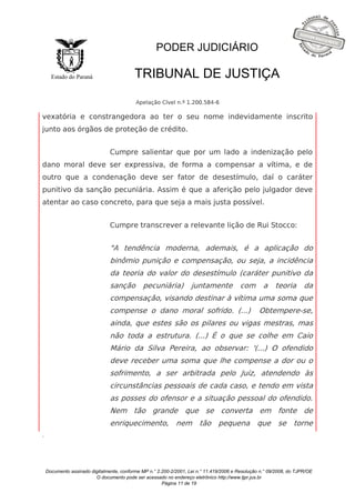 Documento assinado digitalmente, conforme MP n.° 2.200-2/2001, Lei n.° 11.419/2006 e Resolução n.° 09/2008, do TJPR/OE 
O documento pode ser acessado no endereço eletrônico http://www.tjpr.jus.br 
Página 11 de 19 
Estado do Paraná 
PODER JUDICIÁRIO 
TRIBUNAL DE JUSTIÇA 
Apelação Cível n.º 1.200.584-6 
. 
vexatória e constrangedora ao ter o seu nome indevidamente inscrito 
junto aos órgãos de proteção de crédito. 
Cumpre salientar que por um lado a indenização pelo 
dano moral deve ser expressiva, de forma a compensar a vítima, e de 
outro que a condenação deve ser fator de desestímulo, daí o caráter 
punitivo da sanção pecuniária. Assim é que a aferição pelo julgador deve 
atentar ao caso concreto, para que seja a mais justa possível. 
Cumpre transcrever a relevante lição de Rui Stocco: 
"A tendência moderna, ademais, é a aplicação do 
binômio punição e compensação, ou seja, a incidência 
da teoria do valor do desestímulo (caráter punitivo da 
sanção pecuniária) juntamente com a teoria da 
compensação, visando destinar à vítima uma soma que 
compense o dano moral sofrido. (...) Obtempere-se, 
ainda, que estes são os pilares ou vigas mestras, mas 
não toda a estrutura. (...) É o que se colhe em Caio 
Mário da Silva Pereira, ao observar: '(...) O ofendido 
deve receber uma soma que lhe compense a dor ou o 
sofrimento, a ser arbitrada pelo Juiz, atendendo às 
circunstâncias pessoais de cada caso, e tendo em vista 
as posses do ofensor e a situação pessoal do ofendido. 
Nem tão grande que se converta em fonte de 
enriquecimento, nem tão pequena que se torne 
 