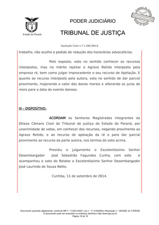 Documento assinado digitalmente, conforme MP n.° 2.200-2/2001, Lei n.° 11.419/2006 e Resolução n.° 09/2008, do TJPR/OE 
O documento pode ser acessado no endereço eletrônico http://www.tjpr.jus.br 
Página 18 de 19 
Estado do Paraná 
PODER JUDICIÁRIO 
TRIBUNAL DE JUSTIÇA 
Apelação Cível n.º 1.200.584-6 
. 
trabalho, não acolho o pedido de redução dos honorários advocatícios. 
Pelo exposto, voto no sentido conhecer os recursos 
interpostos, mas no mérito rejeitar o Agravo Retido interposto pela 
empresa ré, bem como julgar improcedente o seu recurso de Apelação. E 
quanto ao recurso interposto pela autora, voto no sentido de dar parcial 
provimento, majorando o valor dos danos morais e alterando os juros de 
mora para a data do evento danoso. 
III – DISPOSITIVO. 
ACORDAM os Senhores Magistrados integrantes da 
Oitava Câmara Cível do Tribunal de Justiça do Estado do Paraná, por 
unanimidade de votos, em conhecer dos recursos, negando provimento ao 
Agravo Retido, e ao recurso de apelação da ré e para dar parcial 
provimento ao recurso da parte autora, nos termos do voto acima. 
Presidiu o julgamento o Excelentíssimo Senhor 
Desembargador José Sebastião Fagundes Cunha, com voto e 
acompanhou o voto do Relator o Excelentíssimo Senhor Desembargador 
José Laurindo de Souza Netto. 
Curitiba, 11 de setembro de 2014. 
 