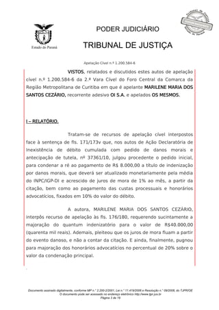 Documento assinado digitalmente, conforme MP n.° 2.200-2/2001, Lei n.° 11.419/2006 e Resolução n.° 09/2008, do TJPR/OE 
O documento pode ser acessado no endereço eletrônico http://www.tjpr.jus.br 
Página 3 de 19 
Estado do Paraná 
PODER JUDICIÁRIO 
TRIBUNAL DE JUSTIÇA 
Apelação Cível n.º 1.200.584-6 
. 
VISTOS, relatados e discutidos estes autos de apelação 
cível n.º 1.200.584-6 da 2.ª Vara Cível do Foro Central da Comarca da 
Região Metropolitana de Curitiba em que é apelante MARILENE MARIA DOS 
SANTOS CEZÁRIO, recorrente adesivo OI S.A. e apelados OS MESMOS. 
I – RELATÓRIO. 
Tratam-se de recursos de apelação cível interpostos 
face à sentença de fls. 171/173v que, nos autos de Ação Declaratória de 
Inexistência de débito cumulada com pedido de danos morais e 
antecipação de tutela, nº 37361/10, julgou procedente o pedido inicial, 
para condenar a ré ao pagamento de R$ 8.000,00 a título de indenização 
por danos morais, que deverá ser atualizado monetariamente pela média 
do INPC/IGP-DI e acrescido de juros de mora de 1% ao mês, a partir da 
citação, bem como ao pagamento das custas processuais e honorários 
advocatícios, fixados em 10% do valor do débito. 
A autora, MARILENE MARIA DOS SANTOS CEZÁRIO, 
interpôs recurso de apelação às fls. 176/180, requerendo sucintamente a 
majoração do quantum indenizatório para o valor de R$40.000,00 
(quarenta mil reais). Ademais, pleiteou que os juros de mora fluam a partir 
do evento danoso, e não a contar da citação. E ainda, finalmente, pugnou 
para majoração dos honorários advocatícios no percentual de 20% sobre o 
valor da condenação principal. 
 